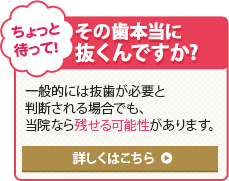 ちょっと待って！ その歯本当に抜くんですか? 一般的には抜歯が必要と判断される場合でも、当院なら残せる可能性があります。